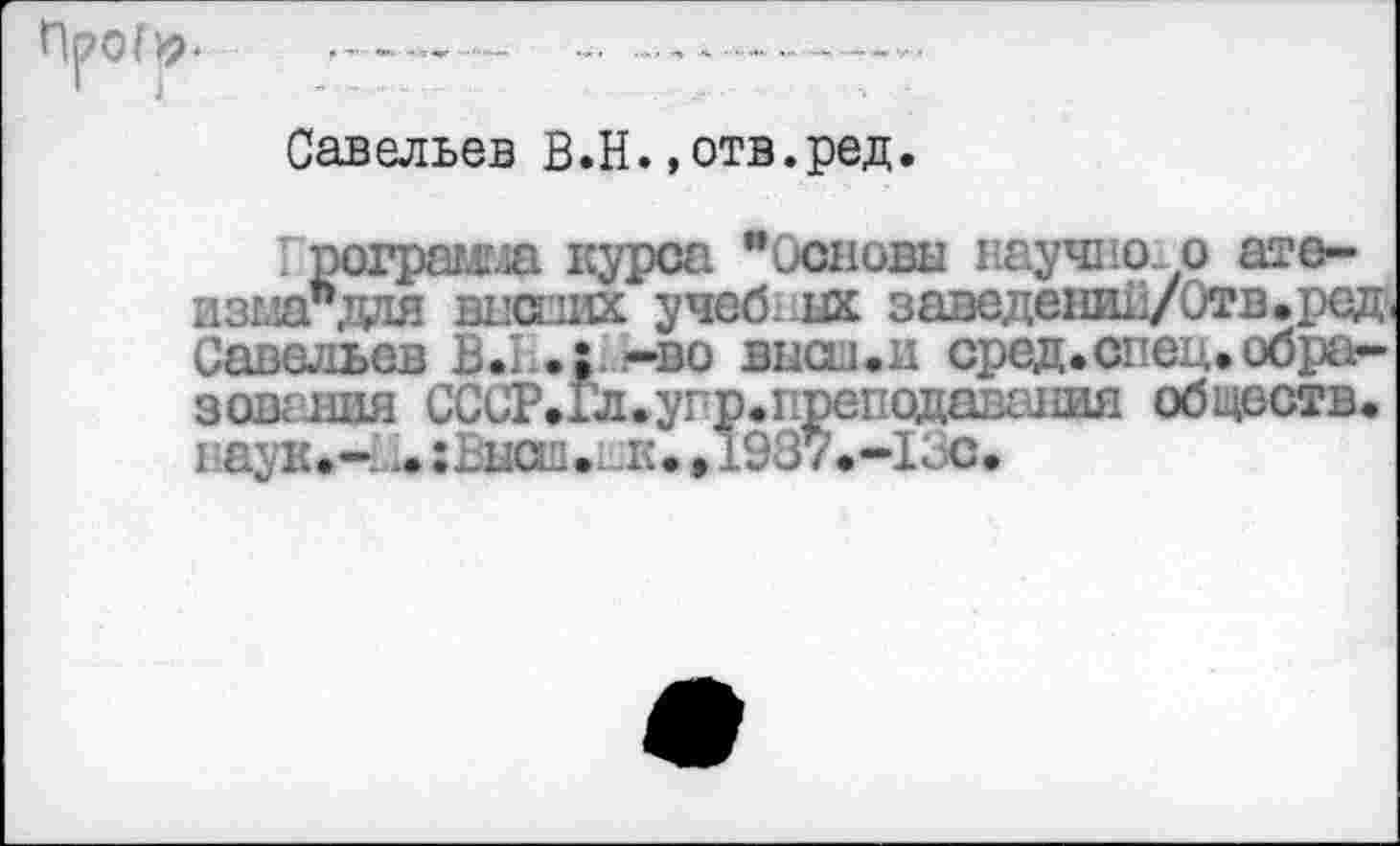 ﻿П|?0(^	...
Савельев В.Н..отв.ред.
I рограмгла курса "Основы научно.о ате-изшгдая ш’сиих учебных заведени11/0тв.ред>( Савельев В.1 •; -во выси.и сред.спец, образования СССР.Гл.упр.преподавания обществ, паук.- ^:Высш.нк. .1937.-13С.